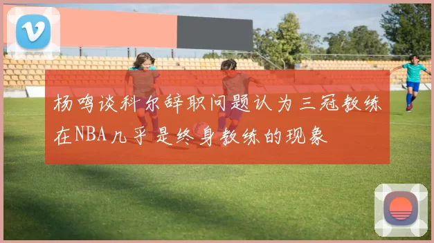 杨鸣谈科尔辞职问题认为三冠教练在NBA几乎是终身教练的现象