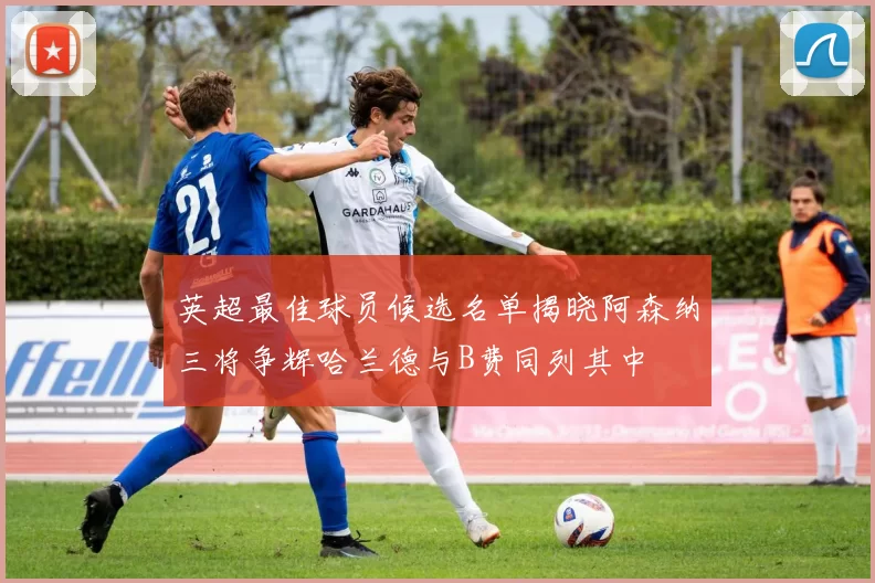 英超最佳球员候选名单揭晓阿森纳三将争辉哈兰德与B费同列其中