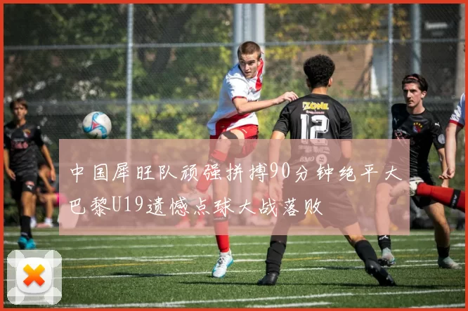 中国犀旺队顽强拼搏90分钟绝平大巴黎U19遗憾点球大战落败