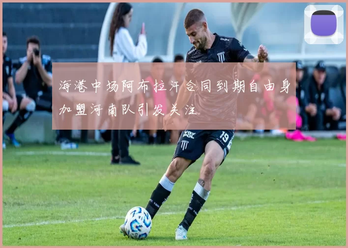 海港中场阿布拉汗合同到期自由身加盟河南队引发关注