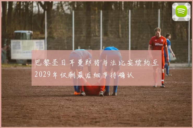 巴黎圣日耳曼即将与法比安续约至2029年仅剩最后细节待确认