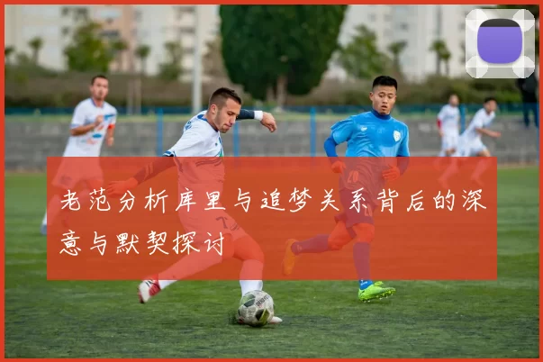 老范分析库里与追梦关系背后的深意与默契探讨