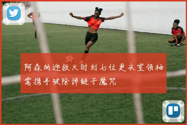 阿森纳迎救火时刻七位更衣室领袖需携手破除掉链子魔咒