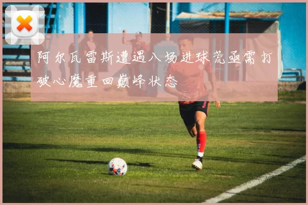 阿尔瓦雷斯遭遇八场进球荒亟需打破心魔重回巅峰状态