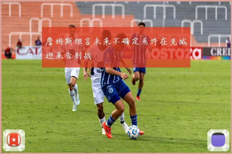 詹姆斯坦言未来不确定或许在克城迎来告别战
