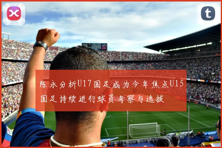 陈永分析U17国足成为今年焦点U15国足持续进行球员考察与选拔