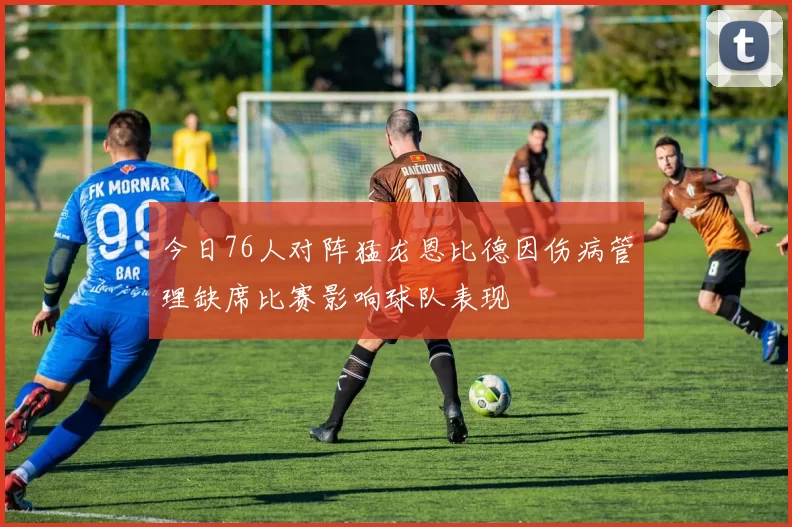 今日76人对阵猛龙恩比德因伤病管理缺席比赛影响球队表现